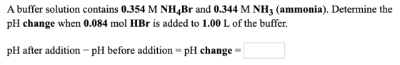 A buffer solution contains 0.354 M NH Br and 0.344 M NH3 (ammonia). Determine the pH change when 0.084 mol HBr is added to 1.