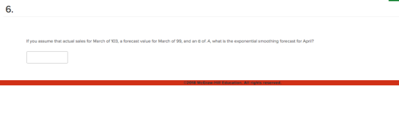 6. you assume that actual sales fo March of 103, a forecast value March of 99, and an a of .4, what is the tial smoothing forecast for Apri?