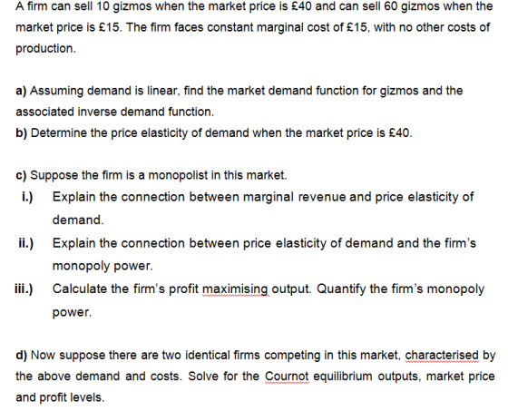 A firm can sell 10 gizmos when the market price is £40 and can sell 60 gizmos when the market price is £15. The firm faces constant marginal cost of £15, with no other costs of production a) Assuming demand is linear, find the market demand function for gizmos and the associated inverse demand function. b) Determine the price elasticity of demand when the market price is £40. c) Suppose the firm is a monopolist in this market. i.) Explain the connection between marginal revenue and price elasticity of L) Explain the connection between price elasticity of demand and the firms monopoly power Calculate the firms profit maximising output. Quantify the firms monopoly power. iii.) d) Now suppose there are two identical firms competing in this market, characterised by the above demand and costs. Solve for the Cournot equilibrium outputs, market price and profit levels.