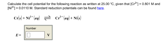 Calculate the cell potential for the following reaction as written at 25.00 °C, given that [Cr 0.801 M and [Ni21 0.01 10 M. Standard reduction potentials can be found here. Cr(s) Ni (aq) FA Cr (aq) Nis Number