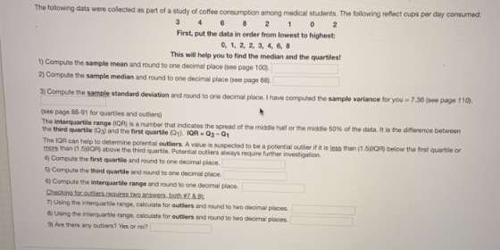 The following data were collected as part of a study of coffee consumption among medical students. The following reflect cups per day consumed: First, put the data in order from lowest to highest: 0, 1, 2, 2, 3, 4, 6, 8 This will help you to find the median and the quartiles! 1) Compute the sample mean and round to ane decimal place (see page 100 2) Compute the sample median and round to one decimal place (see page 88). 3) Compute the sample standard deviation and round to one decimal place. I have computed the sam .36 (see page 110). (see page 88-91 for quartiles and outliers) The interquartile the third quartile (Q3) and the first quartile (Q1). IOR sa run ber that idicates the spread of the middle half or the middle 50% of the data. It is the difference between Q3-01 The IQR can help to determine potential outliers. A value more than (1.50QR) above the third quartile. Potential outliers always require further investigation. 4 Compute the first quartile and round to one decimal place 5) Compute the third quartile and round to one decimal place. is suspected to be a potential outlier if it is less than (1.5)00R) below the first quartile or 6) Compute the interquartile range and round to one decimal place. 7) Using the interquartile range, calculate for outliers and round to two decimal places. 8) Using the interquartile range, calculate for outliers and round to two decimal places. 9) Are there any outliers? Yes or no?