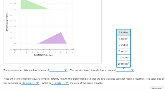 5 inches S inches2 7 inches 7 inches2 0 1 234 5 6 78 910 DISTANCE (Inches) 10 inches 10 inches The green (upper) triangle has an area of ▼ . The purple (lower) triangle has an area of Place the orange triangle (square symbols) directly next to the green triangle so that the two triangles together make a rectangle. The total area of this rectangle is_5 inches , which is triplethe area of the green triangle