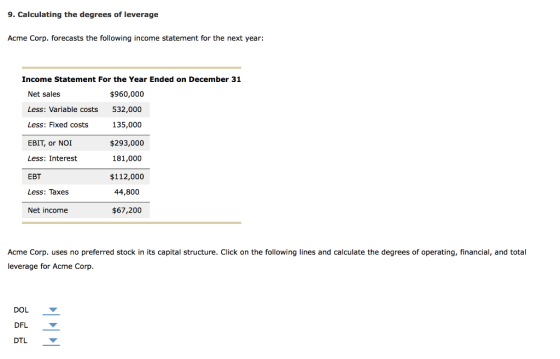9. Calculating the degrees of leverage Acme Corp. forecasts the following income statement for the next year: Income Statemen