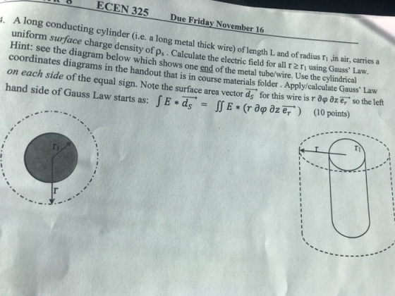 ECEN 325 Due Friday November 16 cylinder (i.e. a long metal thick wire) of length L and of radius ri in air, carries a arge density of ps. Calculate the electric field for all r 2 ri using Gauss Law. ng metal thick Hint: see the diagram below which shows one end of the metal tube/wire. Use the cylindrical coordinates diagrams in the handout that is in course materials folder. Apply/calculate Gauss Lavw on each side of the equal sign. Note the surface area vector ds. for this wire is r αφ aze, so the left hand side of Gauss Law starts as: f E * ds-IT E * (r dip az er. ) (10 points) ri