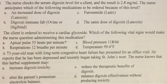The nurse checks the serum digoxin level for a client, and the result is 2.8 mg/ml. The nurse anticipates which of the following medications to be ordered because of this level? a. An increased dose of digoxirn c. Furosemide (Lasix) (Lanoxin) b. Digoxin immune fab (Ovine or d. The same dose of digoxin lLanoxin) Digibind) The client is ordered to receive a cardiac glycoside. Which of the following vital signs would make the nurse question administering this medication? a. Apical pulse 55 beats per minute c. Blood pressure 118/66 b. Respirations 12 breaths per minute d. Temperature 99.4℉ A 73-year-old man with long-term congestive heart failure has presented for an office visit. He reports that he has been depressed and recently began taking St. Johns wort. The nurse knows that this herbal supplement may: a. increase digoxin toxicity reduce the therapeutic benefits of digoxin. enhance digoxin effectiveness without producing toxicity c. d. alter the patients potassium electrolyte balance. b.