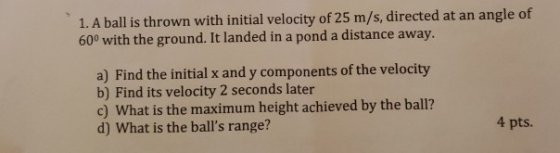 1. A ball is thrown with initial velocity of 25 m/s, directed at an angle of 600 with the ground. It landed in a pond a dista