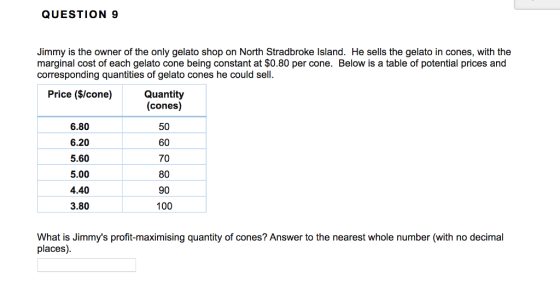 QUESTION 9 Jimmy is the owner of the only gelato shop on North Stradbroke lsland. He sells the gelato in cones, with the marginal cost of each gelato cone being constant at $0.80 per cone. Below is a table of potential prices and corresponding quantities of gelato cones he could sell. Quantity (cones) 50 60 70 80 90 100 Price ($/cone) 6.80 6.20 5.60 5.00 4.40 3.80 What is Jimmys profit-maximising quantity of cones? Answer to the nearest whole number (with no decimal places)
