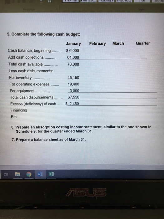 5. Complete the following cash budget: January February March Quarter Cash balance, beginning.6,000 Add cash collections.... 64,000 70,000 Total cash available. . Less cash disbursements: 45,150 For operating expenses19,400 3,000 67.550 Excess (deficiency) of cash2450 For equipment Financing Etc. 6. Prepare an absorption costing income statement, similar to the one shown in Schedule 9, for the quarter ended March 31. 7. Prepare a balance sheet as of March 31.