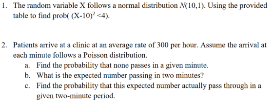 1. The random variable X follows a normal distribution N(10,1). Using the provided table to find prob( (X-10)2 4) Patients arrive at a clinic at an average rate of 300 per hour. Assume the arrival at each minute follows a Poisson distribution 2. a. b. c. Find the probability that none passes in a given minute. What is the expected number passing in two minutes? Find the probability that this expected number actually pass through in a given two-minute period.