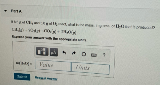 Part A If 8.6 g of CH4 and 5.0 g of O2 react, what is the mass, in grams, of H2O that is produced? CH (g)+202(g)CO2(g) +2H20(