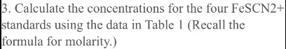 3. Calculate the concentrations for the four FeSCN2+ standards using the data in Table 1 (Recall the formula for molarity.)