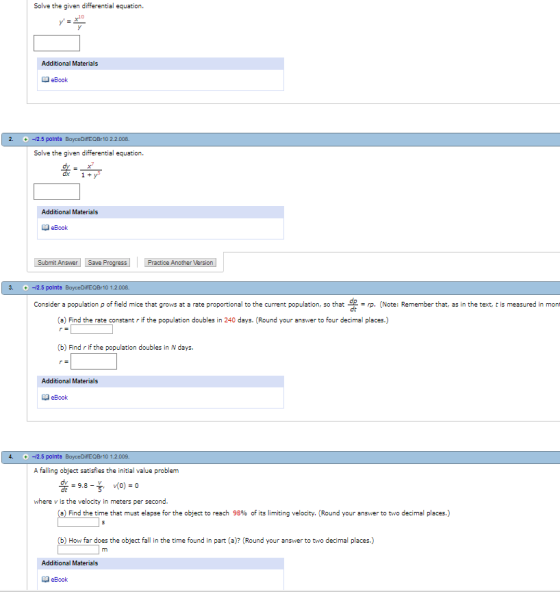 Solve the given differential equation. Additional Materials eBook -12.5 polnte BayceDiffEOBr 10 2.2.008. Solve the given differential equation Additional Materials eBook Submit Answer Save Progress Practice Another Version 3. -12.5 polnte 10 1.2.00B Consider a population p of field mice that grows at a rate proportional to the current population, so that g = rp. (Note: Remember that, as in the text t is measured in mont de (a) Find the rate constant r if the population doubles in 240 days. (Round your answer to four decimal places.) (b) Find r if the population doubles in N days. Additional Materials eBook -12.5 polnta 10 1.2.009 A falling object satisfies the initial value problem where v is the velocity in meters per second. a Find the time that must elapse for the object to reach 98% of its limiting velocity. (Round your answer to two decimal places.) (b) How far does the object fall in the time found in part (a)? (Round your answer to two decimal places.) Additional Materials eBook