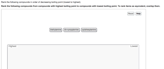 Rank the following compounds in order of decreasing boiling point (lowest to highest). Rank the following compounds from compounds with highest boiling point to compounds with lowest boiling point. To rank items as equivalent, overlap them. Reset Help triethylamine di n-propylamine cyclohexylamine Highest Lowest