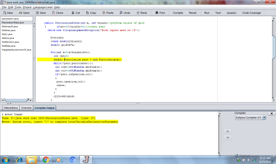 Fjava work cosc 3 File Edit Iools Project Language Level Help New Open?Save [.. Close %Cut?Copy Paste ?Undo eRedo Find Compile Reset Run Test Javadoc Code Coverage public PercolationStats (int n, int trials)//perform trials of grid S:dAnaylOjava S:dDraw.java Sidinjavea S:dOut java S dRandom java SidStats.jaya if (nc-0Itrials-01//corner part throv ne TllegalArgumentException(Both inputs ust be <0 b-trials: c-new double[ trials); double grid-n n: for(int z-0;trials:2+) int ent-D double Percolation percnew Percolation(n) vhile(!perc.pecolates(O) int rov=i+StdRandom.uniforn(n); int col-1+StdRandon.nifornn if pere.isopen(ro,col) perc.open(ro,col; cnt+t c[z]-cnt/grid; Interactions Console Compiler Output Compiler error found: Eclipse Compiler 4.5 File: F:1java work cosc 3304 PercolationStats.java [line: 27] Error: Syntax error, insert to complete LocalVariableDeclaration5taterent 11:21 AM 6/23/2018 4)
