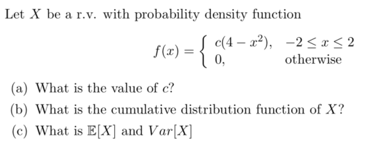 Let X be a r.v. with probability density function f(x)-e(4-x2), -2 < otherwise (a) What is the value of c? (b) What is the cumulative distribution function of X? (c) What is EX) and VarX