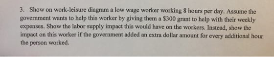 3. Show on work-leisure diagram a low wage worker working 8 hours per day. Assume the government wants to help this worker by giving them a $300 grant to help with their weekly expenses. Show the labor supply impact this would have on the workers. Instead, show the impact on this worker if the government added an extra dollar amount for every additional hour the person worked.