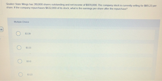 Quaker State Wings has 310,000 shares outstanding and net income of $970,000. The company stock is currently selling for $65.23 per share. If the company repurchases $632.000 of its stock, what is the earnings per share after the repurchase? Multiple Choice 46, $3.39 $3.33 $313 $3.23