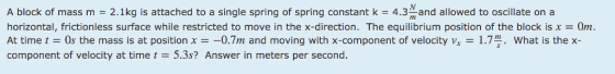 A block of mass m = 2.1 kg is attached to a single spring of spring constant k = 4.3 and allowed to oscillate on a horizontal, frictionless surface while restricted to move in the x-direction. The equilibrium position of the block is x = 0m. At time t = 0s the mass is at position x =-0.7m and moving with x-component of velocity vx-1.79. what is the x- component of velocity at time t = 5.3s? Answer in meters per second.