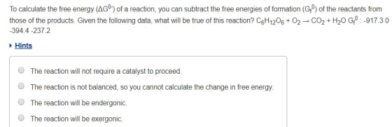 To calculate the free energy (AG) of a reaction, you can subtract the free energies of formation (G) of the reactants from those of the products. Given the following data, what will be true of this reaction? C6H12O6 + O2 → CO2 + H2O Gf0 :-917.3 0 394.4 -237.2 Hints O O O O The reaction will not require a catalyst to proceed. The reaction is not balanced, so you cannot calculate the change in free energy. The reaction will be endergonic. The reaction will be exergonic.