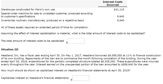 Interest Costs Incurred Warehouse constructed for Marins own use Special-order machine for sale to unrelated customer, produced according to customers specifications Inventories routinely manufactured, produced on a repetitive basis $31,110 9,640 8,640 All of these assets required an extended period of time for completion. Assuming the effect of interest capitalization is material, what is the total amount of interest costs to be capitalized? The total amount of interest costs to be capitalized Situation III Headland, Inc. has a fiscal year ending April 30, on May 1, 2017, Headland borrowed $9,056,000 at 11% to finance construction of its own building. Repayments of the loan are to commence the month following completion of the building. During the year ended April 30, 2018, expenditures for the partially completed structure totaled $6,339,200. These expenditures were incurred evenly throughout the year. Interest earned on the unexpended portion of the loan amounted to $588,640 for the year. How much should be shown as capitalized interest on Headlands financial statements at April 30, 2018? Capitalized interest on Headlands financial statements