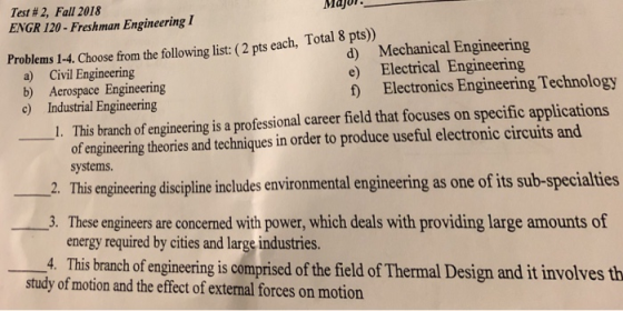 Test # 2, Fall 2018 ENGR 120- Freshman Engineering I Majo d) Mechanical Engineering e) Electrical Engineering f Electronics Engineering Technology Problems 1-4. Choose from the following list: (2 pts each, Total 8 pts) a) Civil Engineering b) Aerospace Engineering c) Industrial Engineering 1. This branch of engineering is a professional career field that focuses on specific applications of engineering theories and techniques in order to produce useful electronic circuits and 2. This enginecing discipline inoludes environmental enginering as one of its sub-specialties 3. These engineers are concerned with power, which deals with providing large amounts of 4. This branch of engineering is comprised of the field of Thermal Design and it involves th systems energy required by cities and large industries. study of motion and the effect of extenal forces on motion