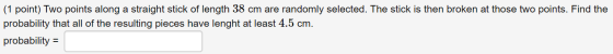 (1 point) Two points along a straight stick of length 38 cm are randomly selected. The stick is then broken at those two poin