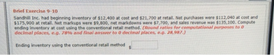 Brief Exercise 9-10 Sandhill Inc. had beginning inventory of $12,400 at cost and $21,700 at retail. Net purchases were $112,040 at cost and $175,900 at retail. Net markups were $9,800, net markdowns were $7,700, and sales revenue was $135,100. Compute ending inventory at cost using the conventional retail method. (Round ratios for computational purposes to o decimal places, e.g. 78% and final answer to 0 decimal places, e.g. 28,987.) Ending inventory using the conventional retail method g