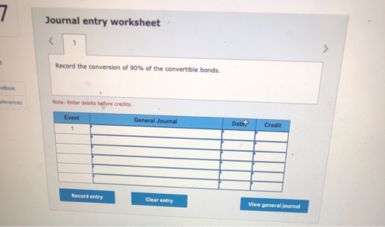Journal entry worksheet Record the conversion of 90% of the convertible bonds. eBook eferences Note: Enter debits before cred