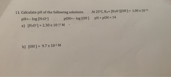 11. Calculate pH of the following solutions. At 25°C, Kw- [H30*] [OH] = 1.00 x 10-14 pH=-log [H30 ] a) [H30 ] 2.30 x 10-12 M