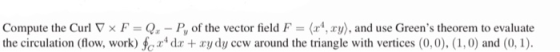 Compute the Curl V x F = Qx-P, of the vector field F = (x4, xy), and use Greens theorem to evaluate the circulation (flow, w