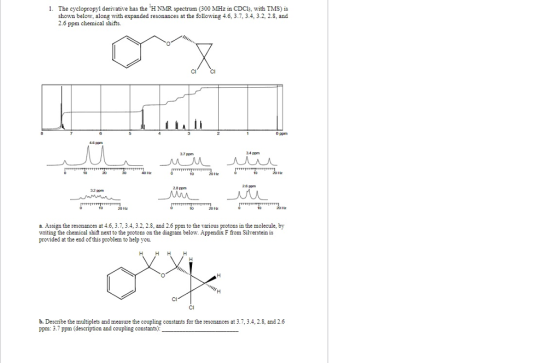 1. The cyclopropyl derivative hs the H NMR spectrum (300 MHz in CDCs, with TMS) is shown below, along with expanded resonances at the following 4.6, 3.7, 3.4, 3.2, 2.8, and 2.6 ppm chemical shifts. CI CI 0 pom 4 ppm 7 ppm 3.4 ppm 2& pm 28 pom a. Assign the resonances at 4.6, 3.7, 3.4, 3.2, 2.8, and 2.6 ppm to the various protons in the molecule, by writing the chemical shift next to the protons on the diagram below. Appendix F from Silverstein is provided at the end of this problem to help you. CI CI b. Descrnbe the multiplets and measure the coupling constants for the resonances at 3.7,3.4, 2.8, and 2.6 ppm:3.7 ppm (description and coupling constants)