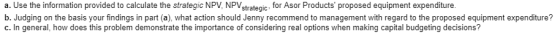 a. Use the information provided to calculate the strategic NPV, NPVstrategic, for Asor Products proposed equipment expenditure. b. Judging on the basis your findings in part (a), what action should Jenny recommend to management with regard to the proposed equipment expenditure? c. In general, how does this problem demonstrate the importance of considering real options when making capital budgeting decisions?