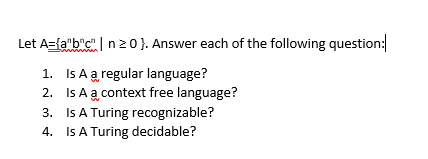 Let Azfabc I n 0 }. Answer each of the following question: 1. 2. 3. 4. Is A a regular language? Is A a context free language? Is A Turing recognizable? Is A Turing decidable?