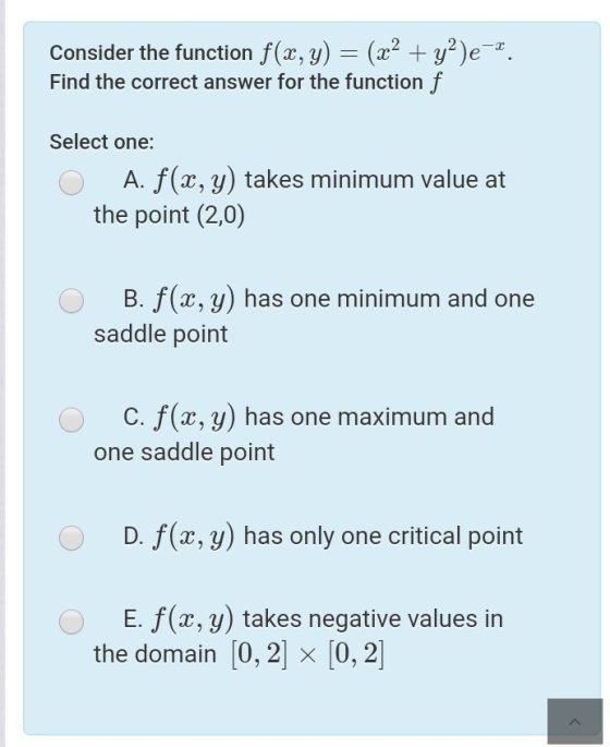 Consider the function f(x, y) = (x2 + y²)e-2. Find the correct answer for the function f Select one: A. f(x, y) takes minimum