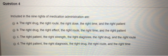 Question 4 Included in the nine rights of medication administration are: a. The right drug, the right route, the right dose,
