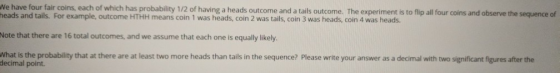 We have four fair coins, each of which has probability 1/2 of having a heads outcome and a tails outcome. The experiment is to ip all four coins and observe the sequence of heads and tails. For example, outcome HTHH means coin 1 was heads, coin 2 was tails, coin 3 was heads, coin 4 was heads Note that there are 16 total outcomes, and we assume that each one is equally likely. What is the probability that at there are at least two more heads than tails in the sequence? Please write your answer as a decimal with two significant figures after the decimal point.