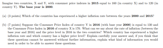 Imagine two countries, X and Y, with consumer price indexes in 2015 equal to 160 (in country X) and to 120 (in country Y). The base year is 2000 (a) (3 points) Which of the countries has experienced a higher inflation rate between the years 2000 and 2015? b) (7 points) Suppose the Consumer Price Index of country Y in 2016 (with base year 2000) is equal to 130 and the Consumer Price Index in 2016 of country X is 170. What can we say about the rate of inflation (between the base year and 2016) and the price level in 2016 in the two countries? Which country has experienced a higher inflation rate and which country has a higher price level? Explain carefully your answer and, if you think that these questions cannot be answered without further information, explain what kind of information you would need in order to be able to answer these questions