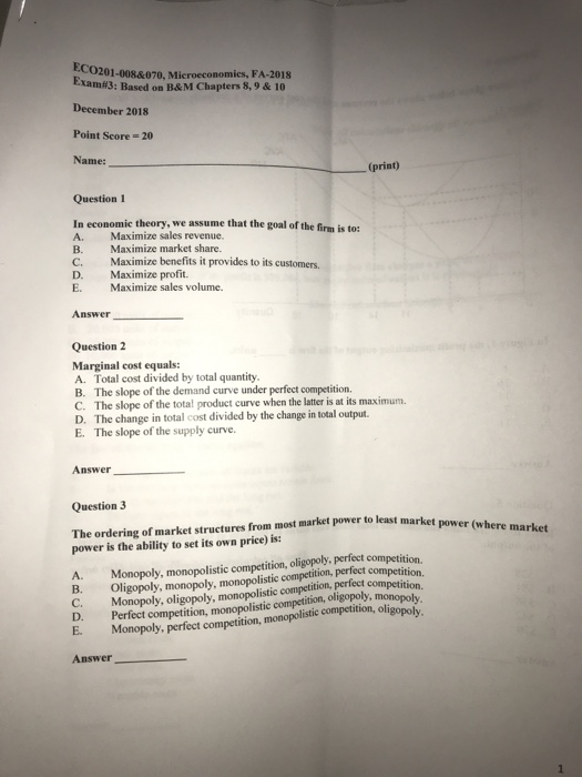 CO201-0088070, Microeconomics, FA-2018 Earn#3: Based onB&M Chapters 8, 9 &10 December 2018 Point Seore 20 Name: (print) Question 1 In economic t A. Maximize sales revenue. B. Maximize market share. C. Maximize D. Maximize profit. E. Maximize sales volume. benefits it provides to its customers. Answer Question 2 Marginal cost equals: A. Total cost divided by total quantity. B. The slope of the demand curve under perfect competition. C. The slope of the total product curve when the later is at its maximum. D. The change in total cost divided by the change in total output. E. The slope of the supply curve. Answer Question 3 The ordering of market structures from most market power to least market power is the ability to set its own price) is: Monopoly, monopolistic competition, oligopoly, perfect competition. competition. Monopoly, oligopoly, monopolistic competition, perfeet competition. oligopoly A. B. Oli D. Perfect competition, monopolistic competition, oligopoly, monopolv E. Monopoly, perfect competition, monopolistic competition, ol Answer