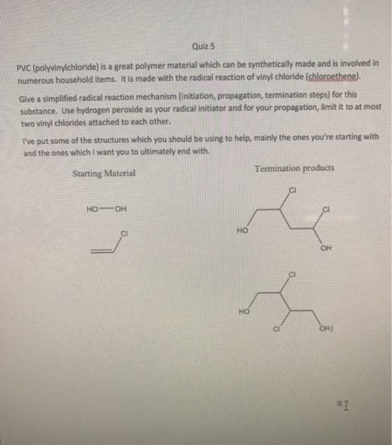 Quiz 5 PVC (polyvinylichloride) is a great polymer material which can be synthetically made and is involved in numerous household items. It is made with the radical reaction of vinyl chloride (sbleroethene. Give a simplified radical reaction mechanism (nitiation, propagation, termination steps) for this substance. Use hydrogen peroxide as your radical initiator and for your propagation, limit it to at most two vinyl chlorides attached to each other. Ive put some of the structures which you should be using to help, mainly the ones youre starting with and the ones which I want you to ultimately end with. Termination products Starting Material HOOH ?? CI OH Cl ?? Cl OHI