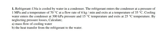1. Refrigerant-134a is cooled by water in a condenser. The refrigerant enters the condenser at a pressure of 1 MPa and a temp