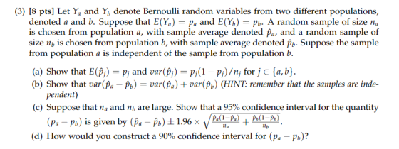 (3) 18 pts] Let Ya and Y, denote Bernoulli random variables from two different populations, denoted a and b. Suppose that E(%)-Pa and E(%)-pb. A random sample of size na is chosen from population a, with sample average denoted pa, and a random sample of size nb is chosen from population b, with sample average denoted Suppose the sample from population a is independent of the sample from population b. (a) Show that E(Pi) P and var(P) p pi)/n, for j e a,b) (b) Show that var(Pa(Pa)var(Pb) (HINT: remember that the samples are inde- pendent) (c) Suppose that na and nb are large. Show that a 95% confidence interval for the quantity Pa P) is given by (p P)1.1.%x( A)) (d) How would you construct a 90% confidence interval for (pa-pb)?