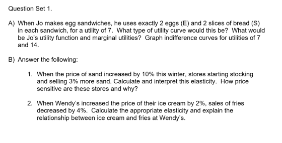 Question Set 1 A) When Jo makes egg sandwiches, he uses exactly 2 eggs (E) and 2 slices of bread (S) in each sandwich, for a utility of 7. What type of utility curve would this be? What would be Jos utility function and marginal utilities? Graph indifference curves for utilities of 7 and 14. B) Answer the following: I. When the price of sand increased by 10% this winter, stores starting stocking and selling 3% more sand. Calculate and interpret this elasticity. How price sensitive are these stores and why? 2. When Wendys increased the price of their ice cream by 2%, sales of fries decreased by 4%. Calculate the appropriate elasticity and explain the relationship between ice cream and fries at Wendys.
