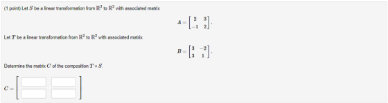 (1 point) Let S be a linear transformation from R2 to R2 with associated matrix A= Let T be a linear transformation from IR2 to R2 3 1 ] Determine the matrix C of the composition ToS