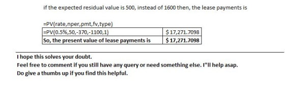 if the expected residual value is 500, instead of 1600 then, the lease payments is =PV(rate, nper,pmt, fv,type) =PV(0.5%,50,-