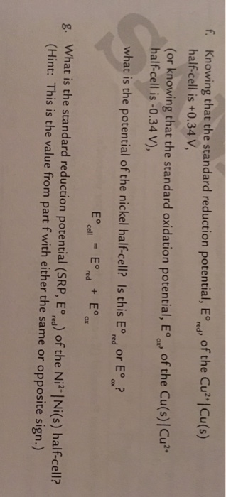 Knowing that the standard reduction potential, E half-cell is +0.34V of the CujCu(s) (or knowing that the standard oxidation potential, Eoo of the Cu(s)]Cu* or knowing that the standard oxidation potential, E )u half-cell is -0.34 V), what is the potential of the nickel half-cell? Is this Ed or E hat is the potential of the nickel half-cell? Is this E, or E. red 8. What is the standard reduction potential (SRP, Eond) of the Ni2 |Ni(s) halfcell? What is the standard reduction potential (SRP, E,) of the Ni Ni(s) half-cell? (Hint: This is the value from part f with either the same or opposite sign.)