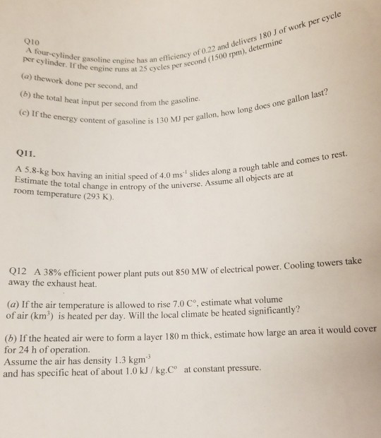 o) thes at2ciency of 0.22 and delivers 180 J of work per cycle (c) If the energy content gasoline 010 A four-cylinder gasoline engine has acper s (a) thework done per second, and (b) the total heat input per second from icieney ord 1500 pm) has an et nt of gasoline is 130 MJ per gallon, how long is 130 MJ per gallon, how long does one gallon last? 011. rool ch initial sed of 4.0 ms slides along a rough table and comes to room temperature (293 K). mate the total change in entropy of the universe. Assume all objects are at the universe. Q12 A 38% away the exhaust heat. (a) If the air temperature is al of air (km) is heated per day. Will the local climate be heated significantly? (b o efficient power plant puts out 850 MW of electrical power. Cooling towers take lowed to rise 7.0 co, estimate what volume )Ir the heated air were to form a layer 180 m thick, estimate how large an area it would cover for 24 h of operation. Assume the air has density 1.3 kgm3 and has specific heat of about 1.0 kJ/kg.Co at constant pressure