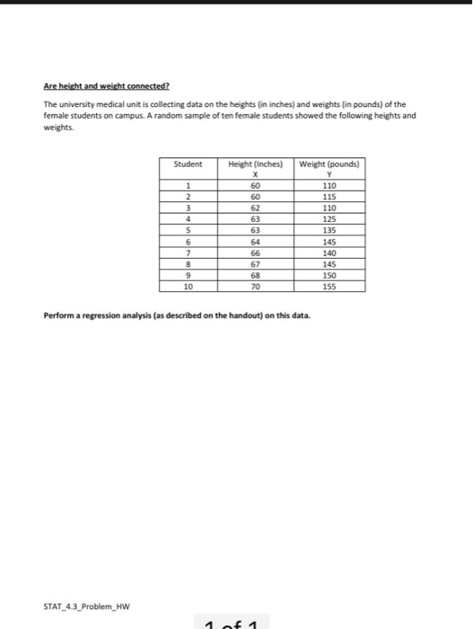 The university medical unit is collecting data on the heights (in inches) and weights (in pounds) of the female students on campus. A random sample of ten female students showed the following heights and Height (Inches) Weight (pounds) 60 110 115 110 125 135 145 140 145 150 155 62 63 64 67 68 70 10 Perform a regression analysis (as described on the handout) on this data. TAT 4.3 Problem Hw