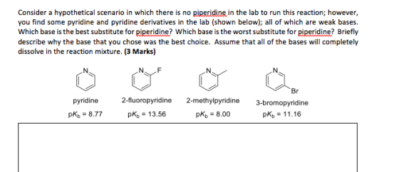 Consider a hypothetical scenario in which there is no piperidine in the lab to run this reaction; however you find some pyridine and pyridine derivatives in the lab (shown below); all of which are weak bases. Which base is the best substitute forpipidine? Which base is the worst substitute for piperidine? Briefly describe why the base that you chose was the best choice. Assume that all of the bases will completely dissolve in the reaction mixture. (3 Marks) pyridine 2-fluoropyridine 2-methylpyridine 3-bromopyridine pKb 8.77 pKb 13.56 pkb 8.00 Kb 11.16