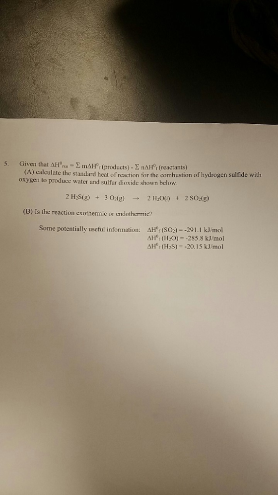 5. Given that AH 2 mAHor (products) nAH0r (reactants) (A) calculate the standard heat of reaction for the combustion of hydrogen sulfide with oxygen to produce water and sulfur dioxide shown below 2 H2S (g) 3 O2 (g) 2 H200) 2 SO2 (g) (B) Is the reaction exothermic or endothermic Some potentially useful information AH0 (SO2) --291.1 kJ/mol AHOf (H2S) -20.15 kJ/mol