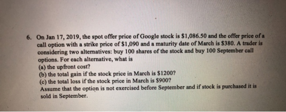 On Jan 17, 2019, the spot offer price of Google stock is $1,086.50 and the offer price of a call option with a strike price of $1,090 and a maturity date of March is $380. A trader is considering two alternatives: buy 100 shares of the stock and buy 100 September call options. For each alternative, what is (a) the upfront cost? (b) the total gain if the stock price in March is $1200? (c) the total loss if the stock price in March is S900? Assume that the option is not exercised before September and if stock is purchased it is sold in September. 6.